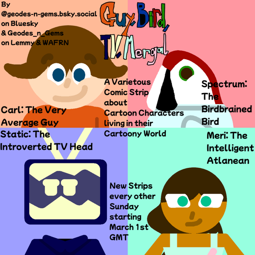 Text at the top says "Guy, Bird, TV, Mergal" text above the middle says "A Varietous Comic Strip about Cartoon Characters living in their Cartoony World" Text at the bottom says "New Strips every other Sunday starting March 1st GMT". in the top left there is a light skinned Guy in an orange Shirt with light brown messy hair and dark blue eyes smiling with text below him saying "Carl: The Very Average Guy". in the top right corner it shows an anthropomorphic Parrot with a pale blue shirt & Green eyes with text below him saying "Spectrum: The Birdbrained Bird". in the bottom left a guy with a Dark Blue Coat & a floating CRT of the same Dark Blue colour for a head displaying two eyes looking away with text above him saying "Static: The Introverted TV Head". in the Bottom Right a Tan Skinned Woman in a light blue dress with with dark brown hair & Teal eyes with text above saying "Meri: The Intelligent Atlantean". Text in the corner says "By @geodes-n-gems.bsky.social on Bluesky & Geodes_n_Gems on Lemmy & WAFRN"