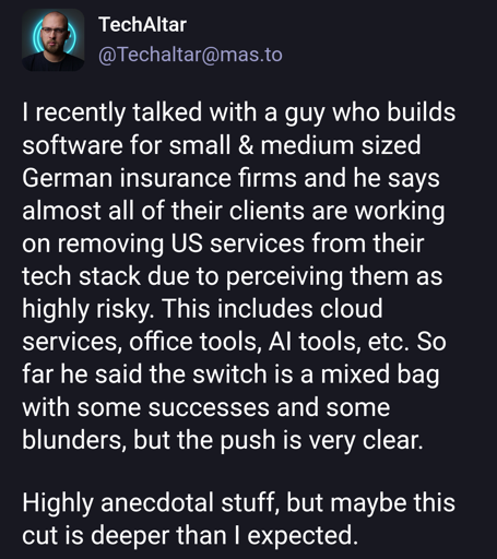 TechAltar post with the text:

I recently talked with a guy who builds software for small & medium sized German insurance firms and he says almost all of their clients are working on removing US services from their tech stack due to perceiving them as highly risky. This includes cloud services, office tools, AI tools, etc. So far he said the switch is a mixed bag with some successes and some blunders, but the push is very clear.

Highly anecdotal stuff, but maybe this cut is deeper than I expected.