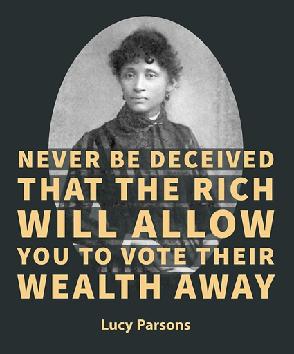 The image features a portrait of Lucy Parsons, a prominent figure in American labor history. She is depicted in a formal portrait, likely taken during her middle age. The portrait is set against a dark background, with bold, yellow text superimposed over it, conveying a message about economic inequality and political power. The location is likely United States.  The quote goes: "NEVER BE DECEIVED THAT THE RICH WILL ALLOW YOU TO VOTE THEIR WEALTH AWAY"