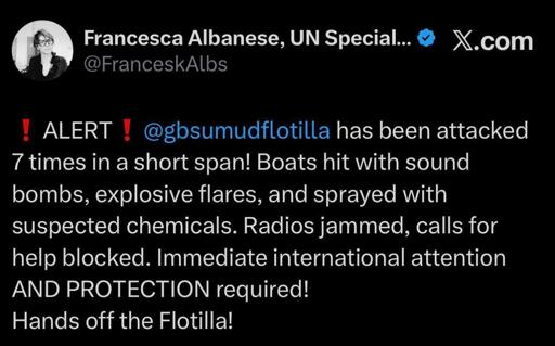 Francesca Albanese, UN Special.. 0 X.com
@FranceskAlbs

@gbsumudflotilla has been attacked 7 times in a short span! 

Boats hit with sound bombs, explosive flares, and sprayed with suspected chemicals. 

Radios jammed, calls for help blocked. Immediate international attention AND PROTECTION required!

Hands off the Flotilla!