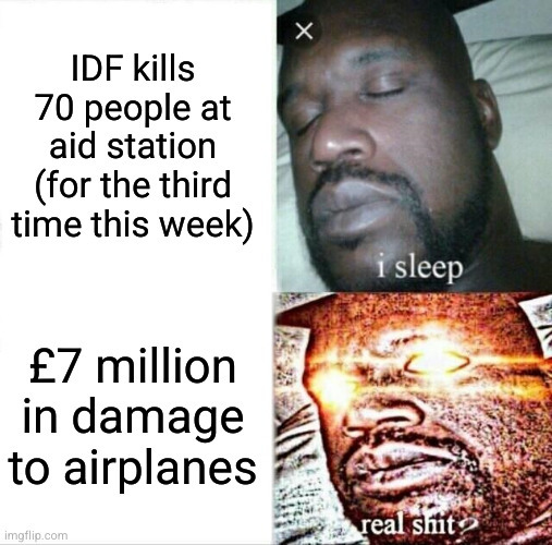 IDF shoots 70 people at aid station for the third time this week. I sleep. £7 million in damage to airplanes. Real shit.