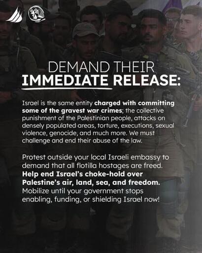 DEMAND THEIR IMMEDIATE RELEASE: 
Israel is the same entity charged with committing some of the gravest war crimes; the collective punishment of the Palestinian people, attacks on densely populated areas, torture, executions, sexual violence, genocide, and much more. We must challenge and end their abuse of the law. 
Protest outside your local Israeli embassy to demand that all flotilla hostages are freed. Help end Israel's choke-hold over Palestine's air, land, sea, and freedom. Mobilize until your government stops enabling, funding, or shielding Israel now, 

