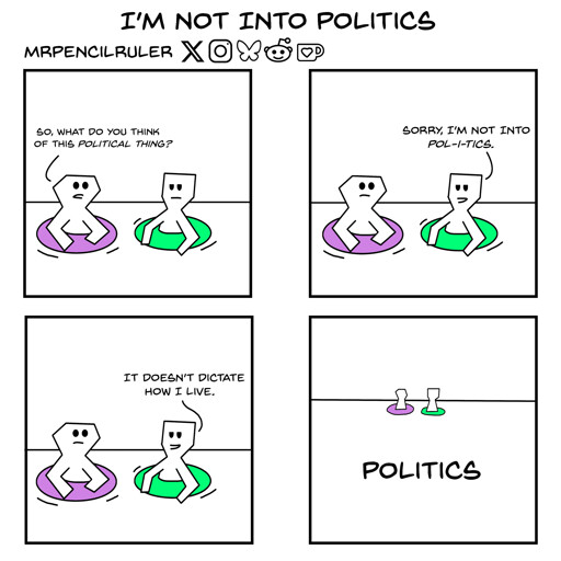 Panel 1 - Two people inside a pink and a green lifesaver are having a conversation. The person in the pink lifesaver asks: "So, what do you think kf this political thing?"  Panel 2 - The person in the green lifesaver scoffs. "Sorry, I'm not into pol-i-tics."  Panel 3 - They then add smugly: "It doesn't dictate how I live."   Panel 4 - A faraway view shows the two people immersed in the sea, where a huge text saying 'Politics' is written.