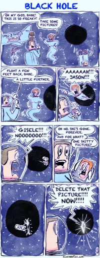 - - - This is a comic strip - - - A wide shot shows a black hole in space. A spaceship labeled SPACE-Z-TRAVELS floats nearby. Several space tourists in spacesuits are doing a spacewalk, trying to take photos of themselves with the black hole in the background. In the foreground, Giselle says to her boyfriend, Jason: “Oh my god, babe! This is so freaky! Take some pictures!” Giselle poses in front of the black hole while Jason gets ready to take some cool photos. Jason says: “Float a few feet back, babe. A little further.”  At the exact moment Jason snaps the first picture, the black hole starts pulling Giselle in. Her body stretches as she begins to be “spaghettified.” She screams: “Aaaaah!!! Jason!!!” Giselle has disappeared beyond the event horizon. Jason shouts: “Giselle!!! Nooooooo!!!”  Jason begins to cry as he tries to process what just happened. He says: “Oh no. She’s gone. Forever.”  He adds: “And for what? One shitty picture?” A moment later, the black hole starts to tear open with a loud ripping sound. Bright light breaks through the opening.  In front of the blinding light inside the torn hole, the silhouette of Giselle appears. She is furious and yells: “Delete that picture!!!! Now!!!!”