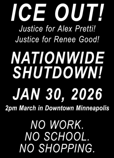 Bare bones poster that reads: ICE OUT! Justice for Alex Pretti! Justice for Renee Good! NATIONWIDE SHUTDOWN! JAN 30, 2026 2pm March in Downtown Minneapolis. NO WORK. NO SCHOOL. NO SHOPPING.